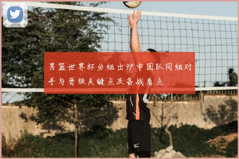 男篮世界杯分组出炉中国队同组对手与晋级关键点及备战看点