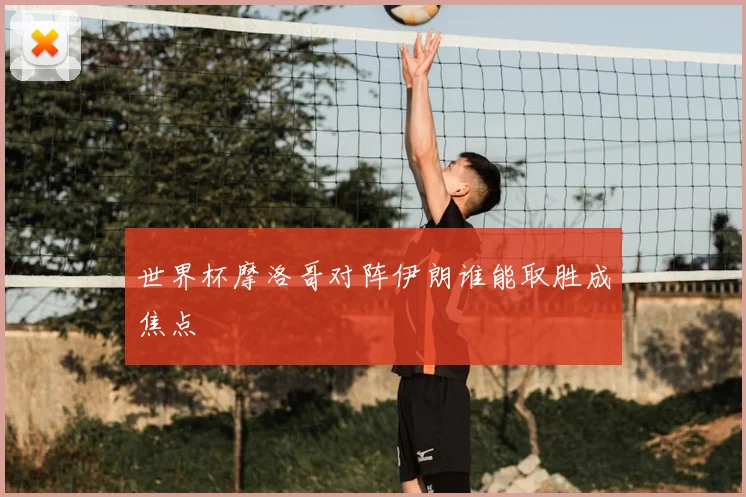 世界杯摩洛哥对阵伊朗谁能取胜成焦点