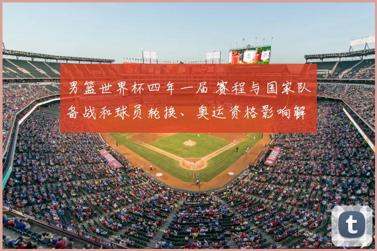 男篮世界杯四年一届 赛程与国家队备战和球员轮换、奥运资格影响解读