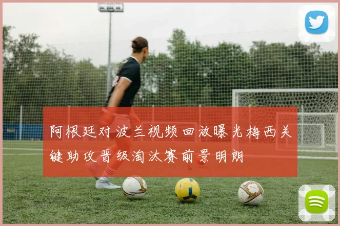 阿根廷对波兰视频回放曝光梅西关键助攻晋级淘汰赛前景明朗