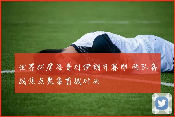世界杯摩洛哥对伊朗开赛即 两队备战焦点聚集首战对决