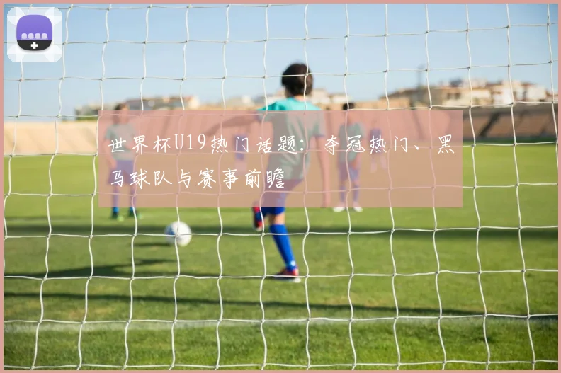 世界杯U19热门话题：夺冠热门、黑马球队与赛事前瞻