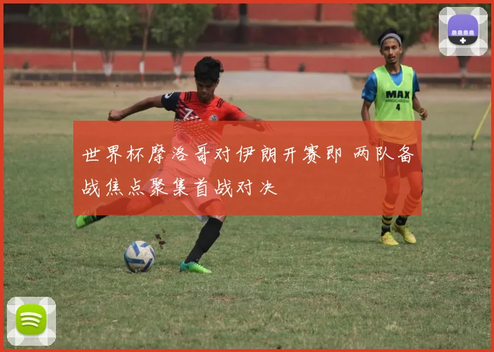 世界杯摩洛哥对伊朗开赛即 两队备战焦点聚集首战对决