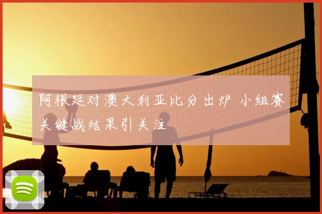 阿根廷对澳大利亚比分出炉 小组赛关键战结果引关注