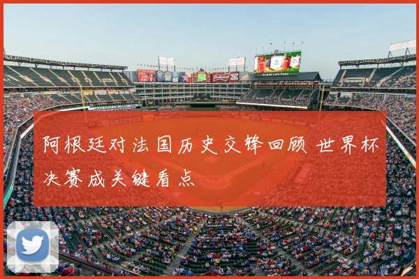 阿根廷对法国历史交锋回顾 世界杯决赛成关键看点