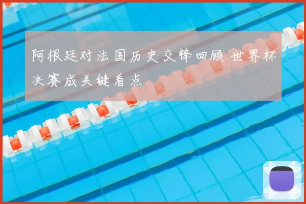 阿根廷对法国历史交锋回顾 世界杯决赛成关键看点