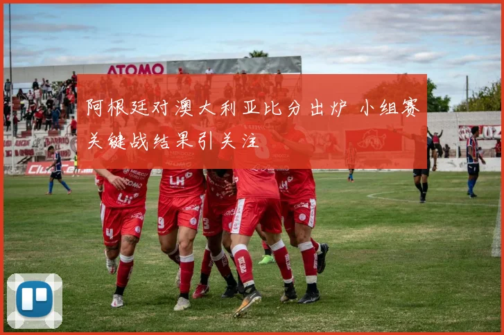 阿根廷对澳大利亚比分出炉 小组赛关键战结果引关注
