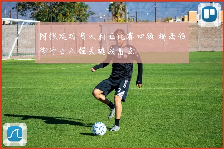 阿根廷对澳大利亚比赛回顾 梅西领衔冲击八强关键战看点