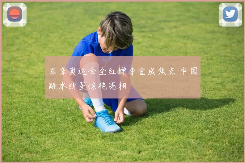 东京奥运会全红婵夺金成焦点 中国跳水新星惊艳亮相