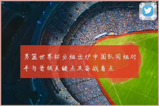 男篮世界杯分组出炉中国队同组对手与晋级关键点及备战看点