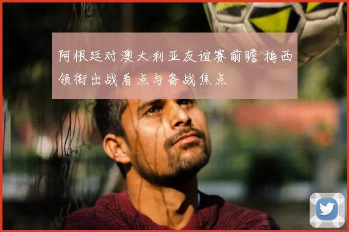 阿根廷对澳大利亚友谊赛前瞻 梅西领衔出战看点与备战焦点