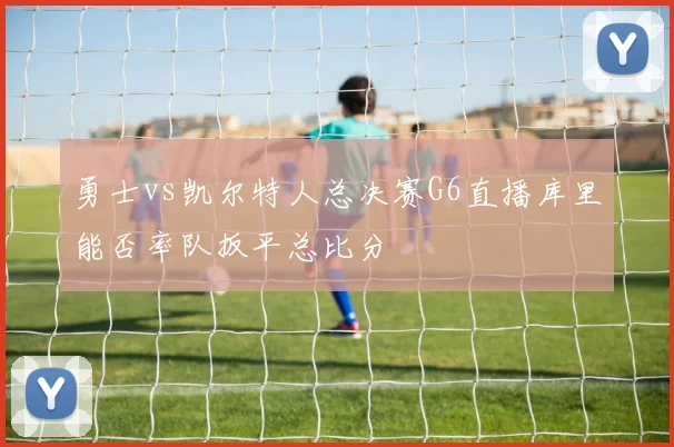 勇士vs凯尔特人总决赛G6直播库里能否率队扳平总比分