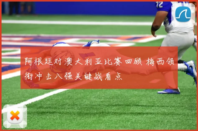 阿根廷对澳大利亚比赛回顾 梅西领衔冲击八强关键战看点