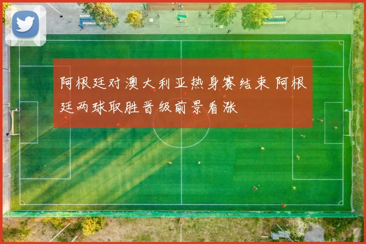阿根廷对澳大利亚热身赛结束 阿根廷两球取胜晋级前景看涨