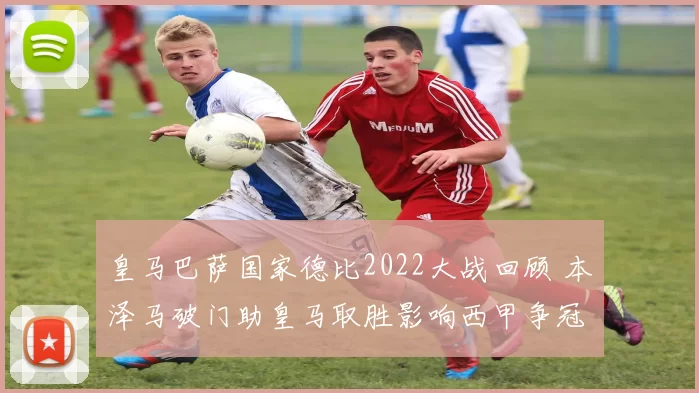 皇马巴萨国家德比2022大战回顾 本泽马破门助皇马取胜影响西甲争冠