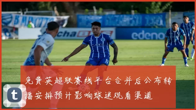 免费英超联赛线平台合并后公布转播安排预计影响球迷观看渠道