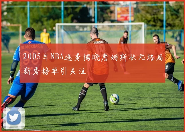 2005年NBA选秀揭晓詹姆斯状元格局新秀榜单引关注