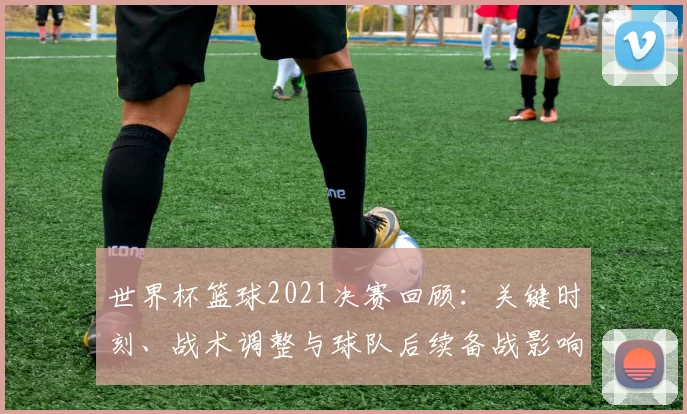 世界杯篮球2021决赛回顾：关键时刻、战术调整与球队后续备战影响