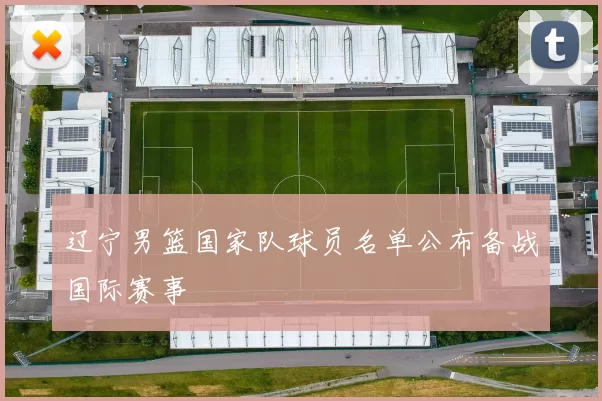 辽宁男篮国家队球员名单公布备战国际赛事