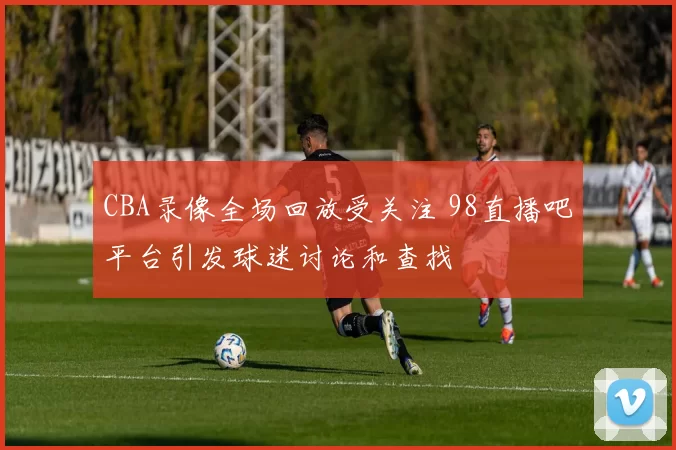CBA录像全场回放受关注 98直播吧平台引发球迷讨论和查找