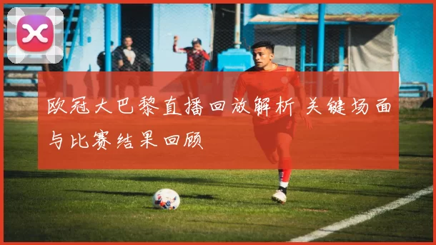 欧冠大巴黎直播回放解析 关键场面与比赛结果回顾