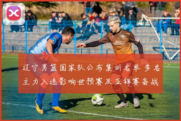 辽宁男篮国家队公布集训名单 多名主力入选影响世预赛及亚锦赛备战