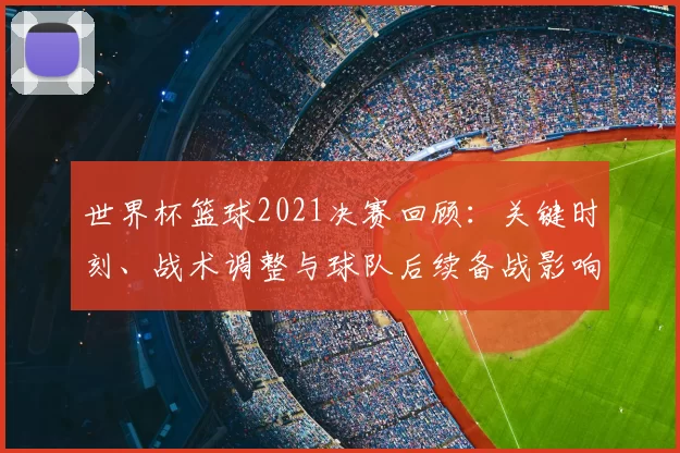 世界杯篮球2021决赛回顾：关键时刻、战术调整与球队后续备战影响