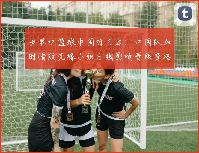 世界杯篮球中国对日本：中国队加时惜败无缘小组出线影响晋级资格