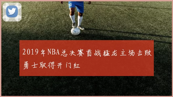2019年NBA总决赛首战猛龙主场击败勇士取得开门红
