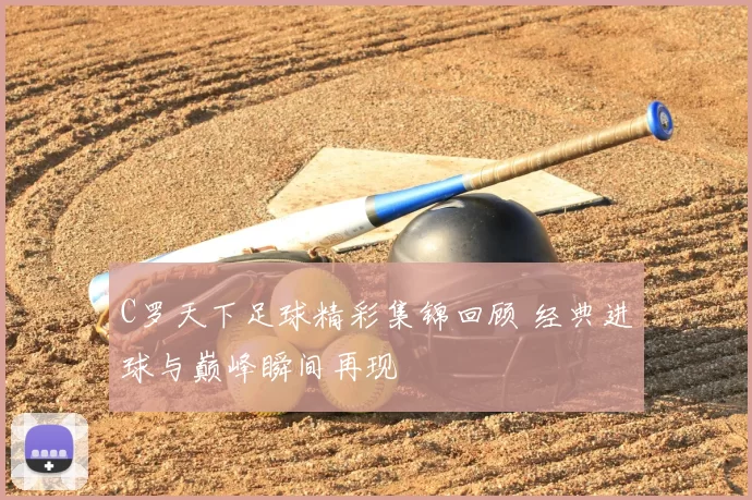 C罗天下足球精彩集锦回顾 经典进球与巅峰瞬间再现