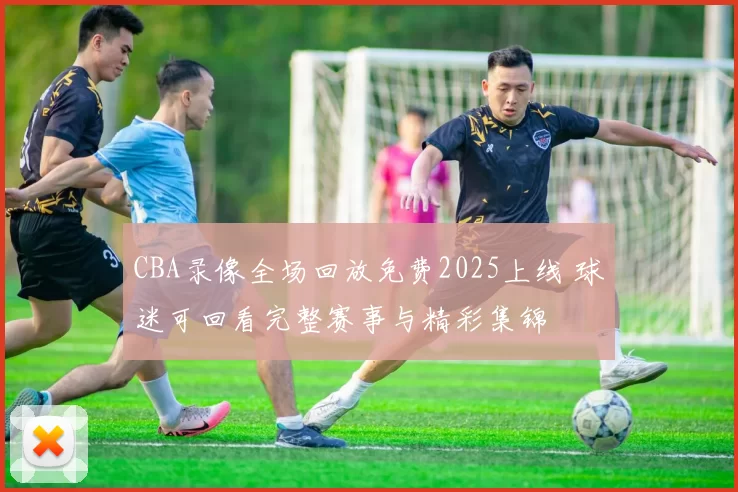 CBA录像全场回放免费2025上线 球迷可回看完整赛事与精彩集锦