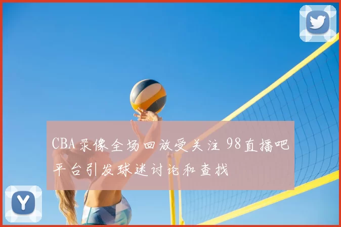CBA录像全场回放受关注 98直播吧平台引发球迷讨论和查找