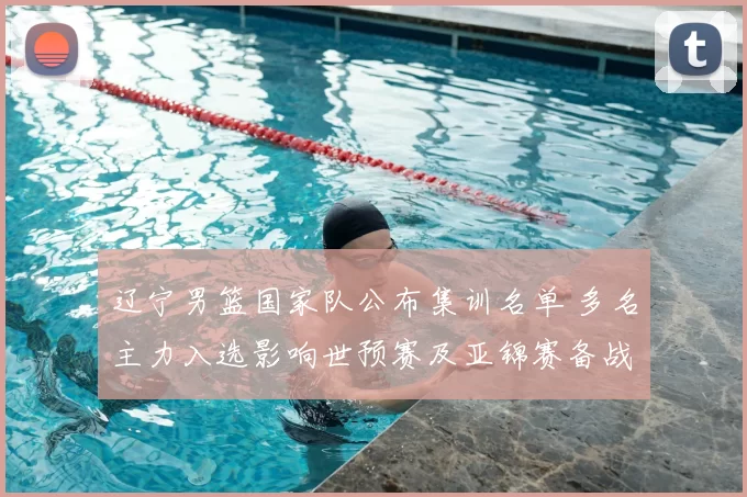 辽宁男篮国家队公布集训名单 多名主力入选影响世预赛及亚锦赛备战