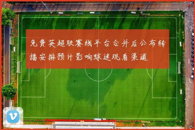 免费英超联赛线平台合并后公布转播安排预计影响球迷观看渠道