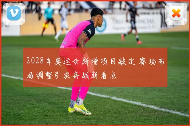 2028年奥运会新增项目敲定 赛场布局调整引发备战新看点